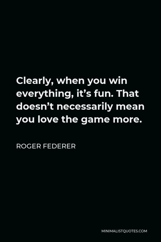 Roger Federer Quote - Clearly, when you win everything, it’s fun. That doesn’t necessarily mean you love the game more.