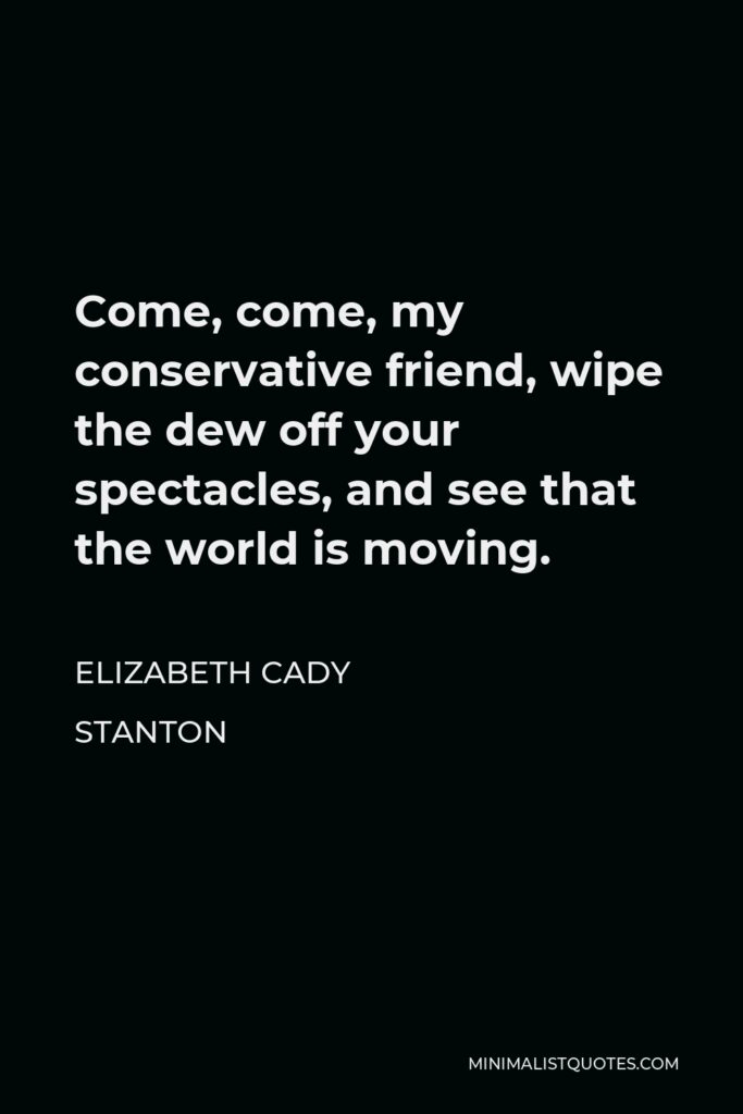 Elizabeth Cady Stanton Quote - Come, come, my conservative friend, wipe the dew off your spectacles, and see that the world is moving.