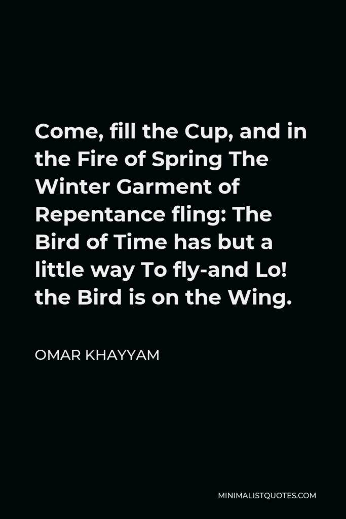 Omar Khayyam Quote - Come, fill the Cup, and in the Fire of Spring The Winter Garment of Repentance fling: The Bird of Time has but a little way To fly-and Lo! the Bird is on the Wing.