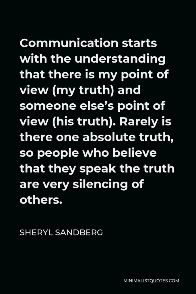 Sheryl Sandberg Quote - Communication starts with the understanding that there is my point of view (my truth) and someone else’s point of view (his truth). Rarely is there one absolute truth, so people who believe that they speak the truth are very silencing of others.