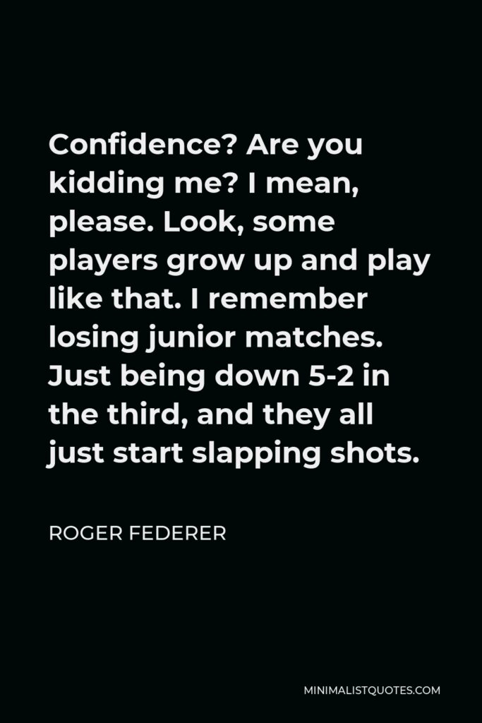 Roger Federer Quote - Confidence? Are you kidding me? I mean, please. Look, some players grow up and play like that. I remember losing junior matches. Just being down 5-2 in the third, and they all just start slapping shots.