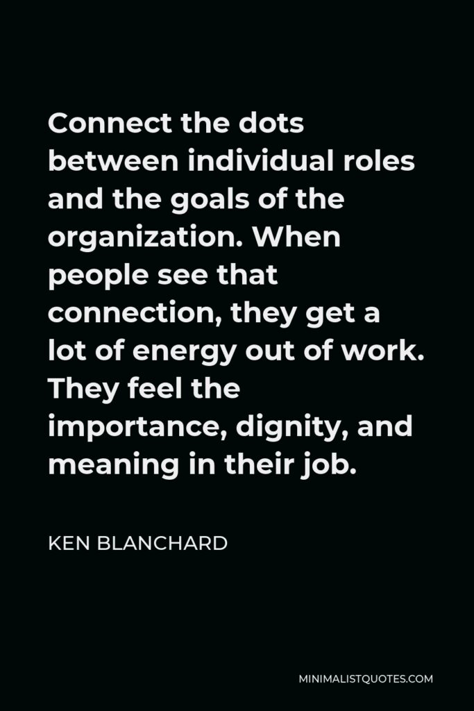 Ken Blanchard Quote - Connect the dots between individual roles and the goals of the organization. When people see that connection, they get a lot of energy out of work. They feel the importance, dignity, and meaning in their job.