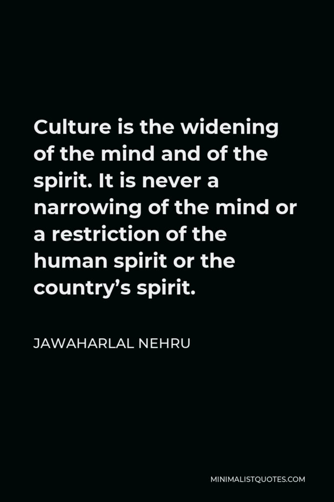 Jawaharlal Nehru Quote - Culture is the widening of the mind and of the spirit. It is never a narrowing of the mind or a restriction of the human spirit or the country’s spirit.