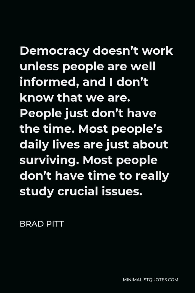 Brad Pitt Quote - Democracy doesn’t work unless people are well informed, and I don’t know that we are. People just don’t have the time. Most people’s daily lives are just about surviving. Most people don’t have time to really study crucial issues.