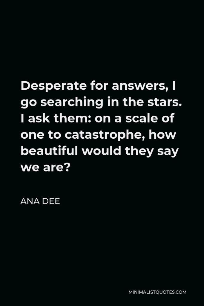 Ana Dee Quote - Desperate for answers, I go searching in the stars. I ask them: on a scale of one to catastrophe, how beautiful would they say we are?