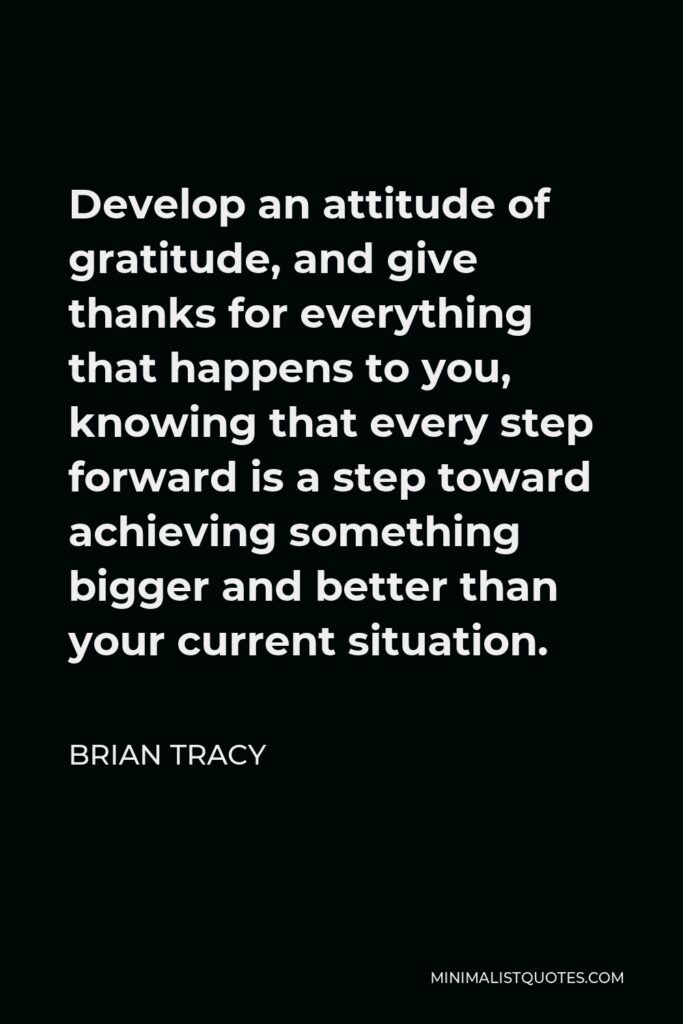 Brian Tracy Quote - Develop an attitude of gratitude, and give thanks for everything that happens to you, knowing that every step forward is a step toward achieving something bigger and better than your current situation.