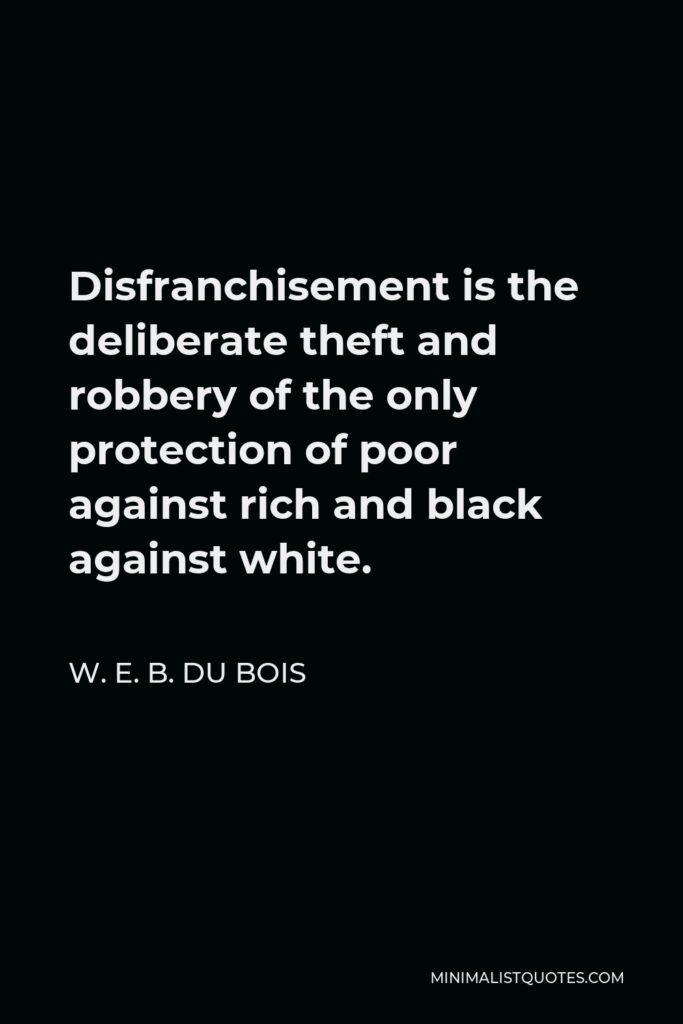 W. E. B. Du Bois Quote - Disfranchisement is the deliberate theft and robbery of the only protection of poor against rich and black against white.