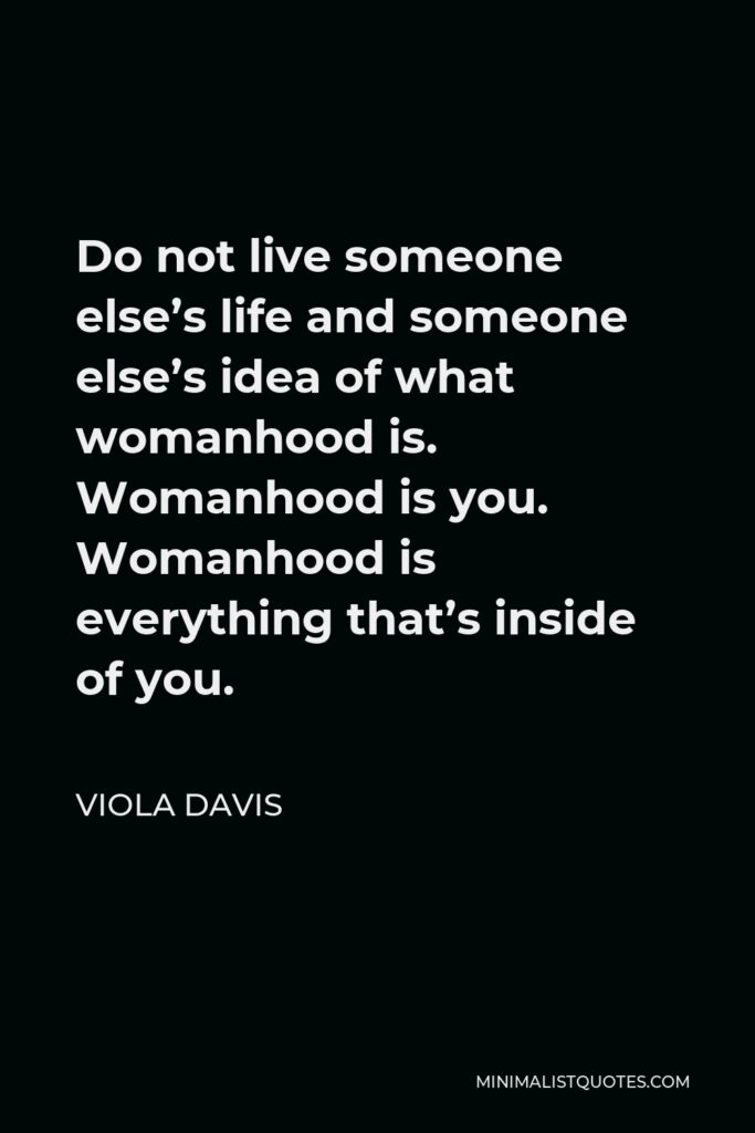 Viola Davis Quote - Do not live someone else’s life and someone else’s idea of what womanhood is. Womanhood is you. Womanhood is everything that’s inside of you.