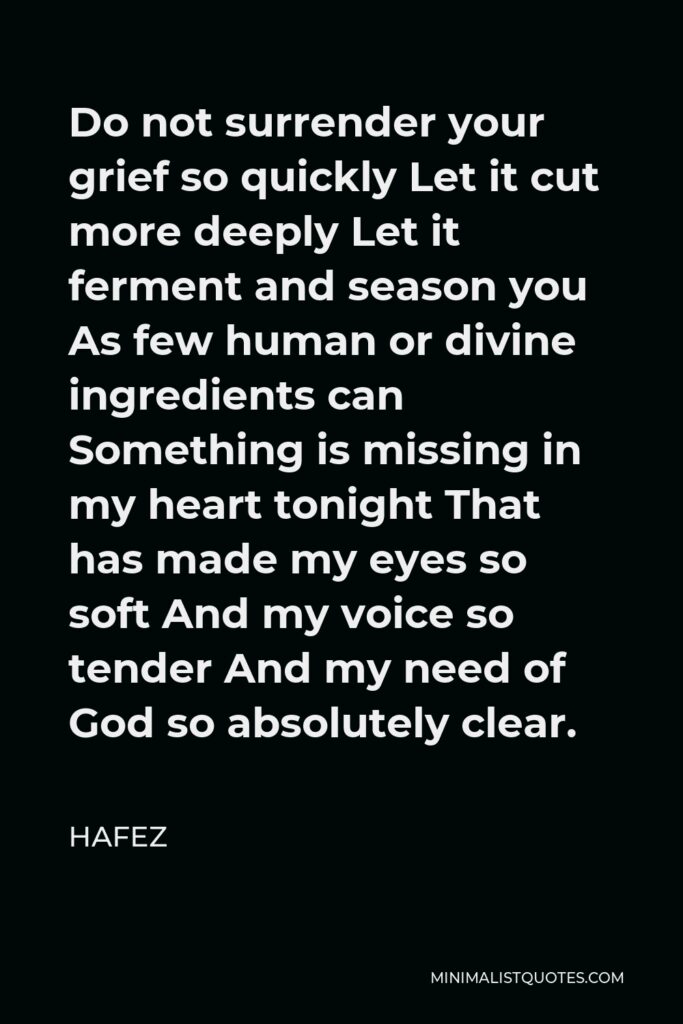 Hafez Quote - Do not surrender your grief so quickly Let it cut more deeply Let it ferment and season you As few human or divine ingredients can Something is missing in my heart tonight That has made my eyes so soft And my voice so tender And my need of God so absolutely clear.