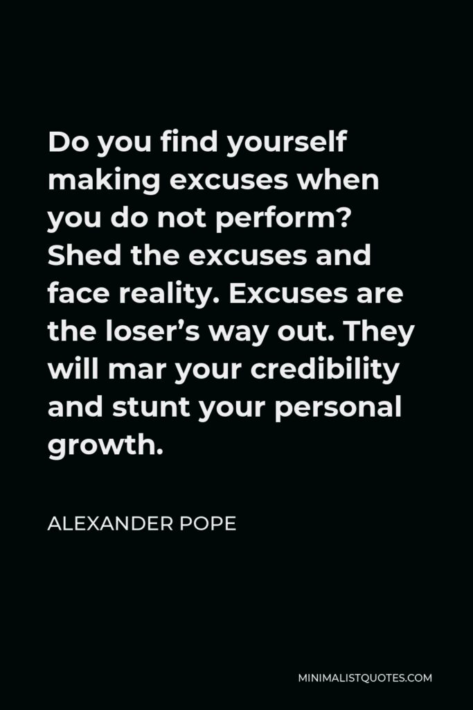 Alexander Pope Quote - Do you find yourself making excuses when you do not perform? Shed the excuses and face reality. Excuses are the loser’s way out. They will mar your credibility and stunt your personal growth.
