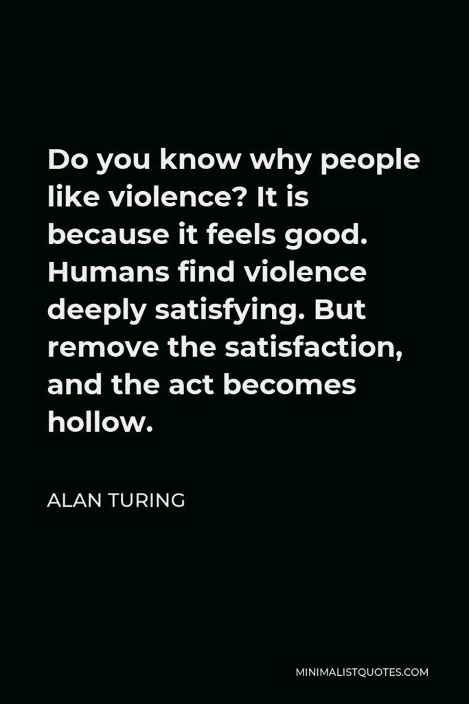 Alan Turing Quote - Do you know why people like violence? It is because it feels good. Humans find violence deeply satisfying. But remove the satisfaction, and the act becomes hollow.