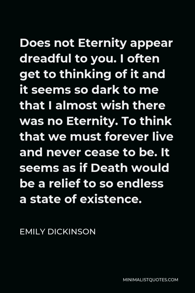 Emily Dickinson Quote - Does not Eternity appear dreadful to you. I often get to thinking of it and it seems so dark to me that I almost wish there was no Eternity. To think that we must forever live and never cease to be. It seems as if Death would be a relief to so endless a state of existence.