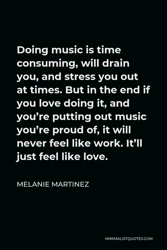 Melanie Martinez Quote - Doing music is time consuming, will drain you, and stress you out at times. But in the end if you love doing it, and you’re putting out music you’re proud of, it will never feel like work. It’ll just feel like love.