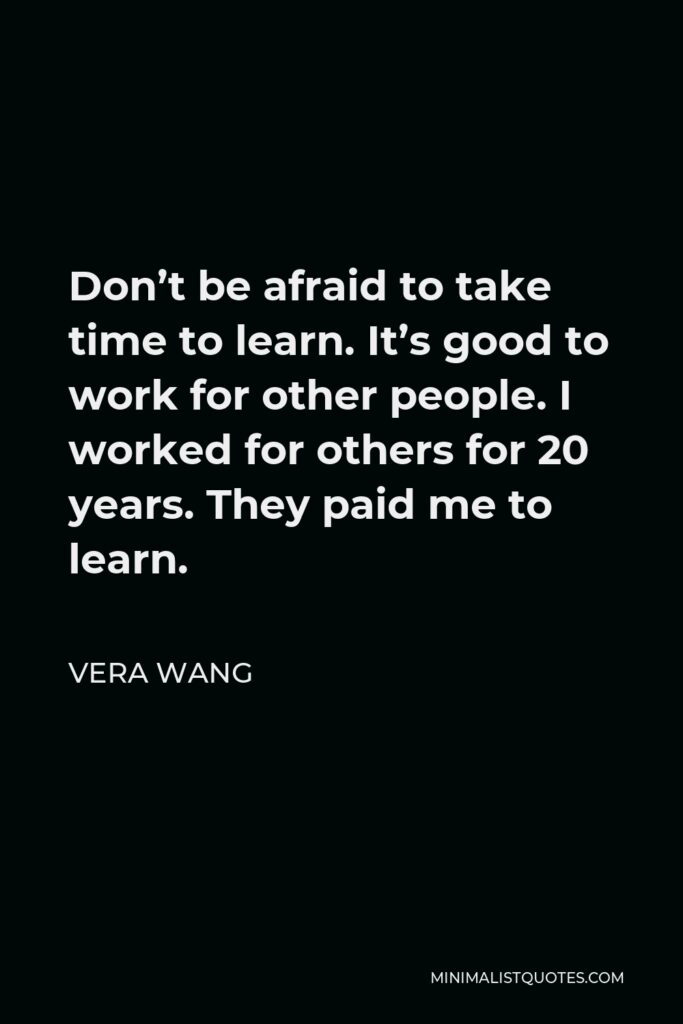 Vera Wang Quote - Don’t be afraid to take time to learn. It’s good to work for other people. I worked for others for 20 years. They paid me to learn.