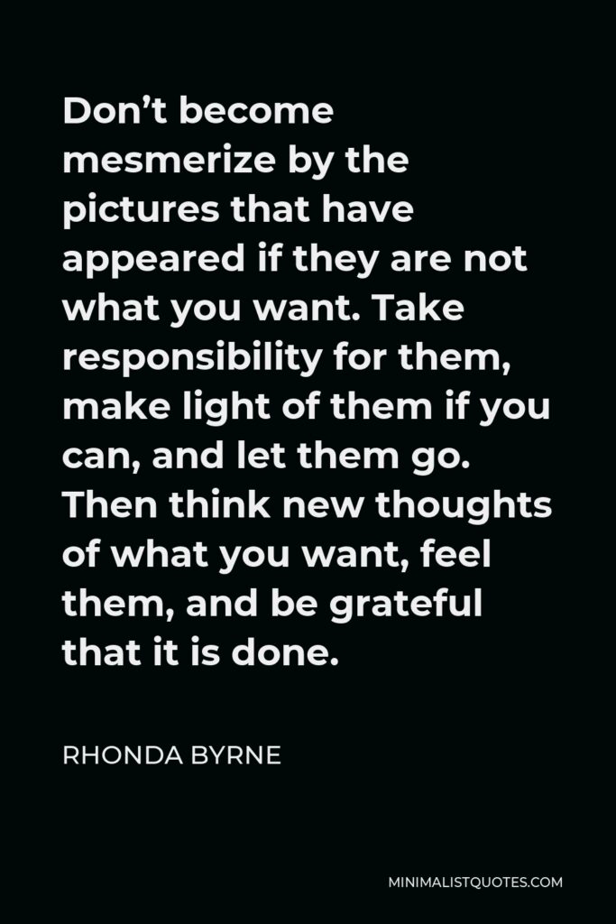 Rhonda Byrne Quote - Don’t become mesmerize by the pictures that have appeared if they are not what you want. Take responsibility for them, make light of them if you can, and let them go. Then think new thoughts of what you want, feel them, and be grateful that it is done.