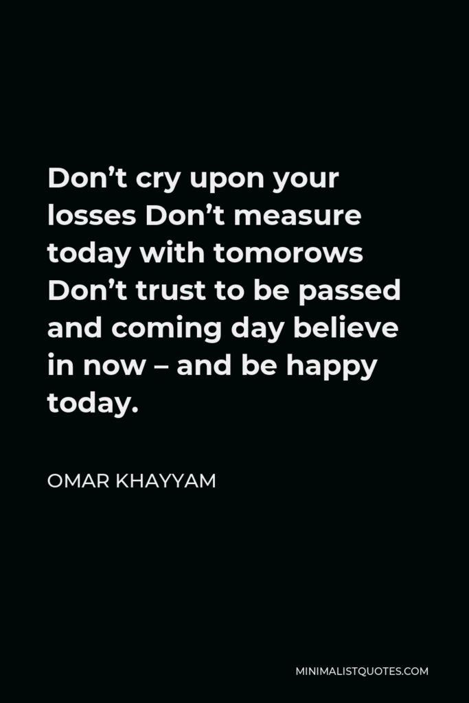 Omar Khayyam Quote - Don’t cry upon your losses Don’t measure today with tomorows Don’t trust to be passed and coming day believe in now – and be happy today.