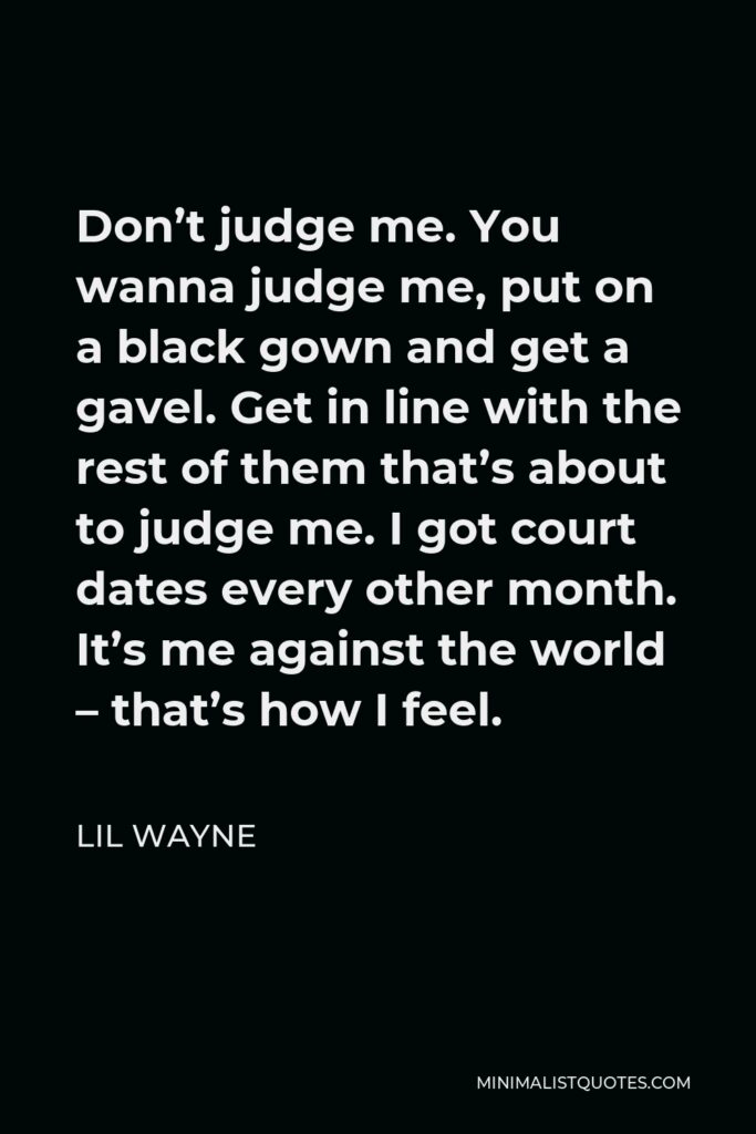 Lil Wayne Quote - Don’t judge me. You wanna judge me, put on a black gown and get a gavel. Get in line with the rest of them that’s about to judge me. I got court dates every other month. It’s me against the world – that’s how I feel.
