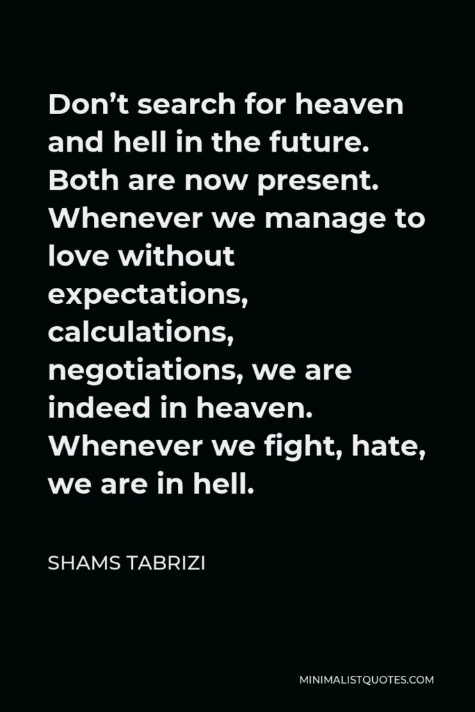 Shams Tabrizi Quote - Don’t search for heaven and hell in the future. Both are now present. Whenever we manage to love without expectations, calculations, negotiations, we are indeed in heaven. Whenever we fight, hate, we are in hell.