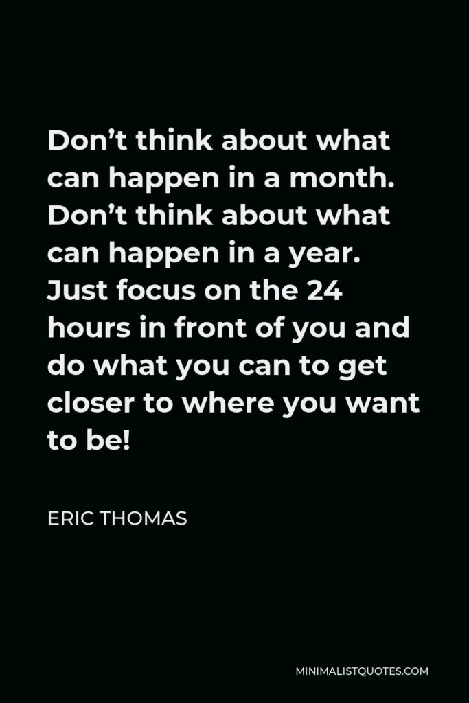 Eric Thomas Quote - Don’t think about what can happen in a month. Don’t think about what can happen in a year. Just focus on the 24 hours in front of you and do what you can to get closer to where you want to be!