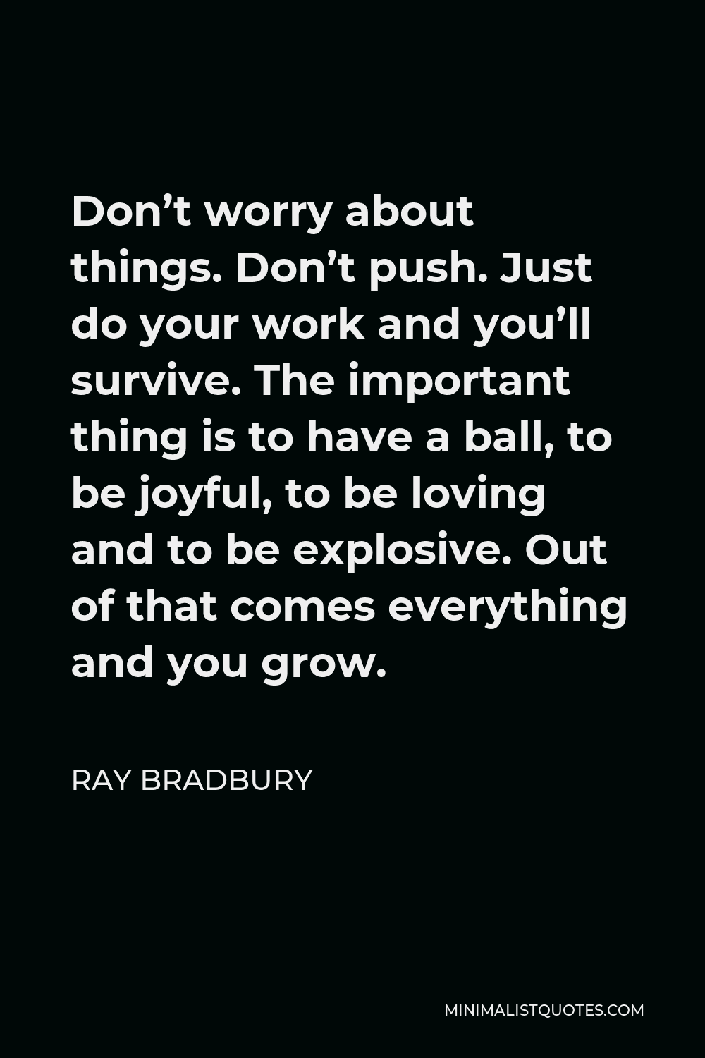 Ray Bradbury Quote - Don’t worry about things. Don’t push. Just do your work and you’ll survive. The important thing is to have a ball, to be joyful, to be loving and to be explosive. Out of that comes everything and you grow.