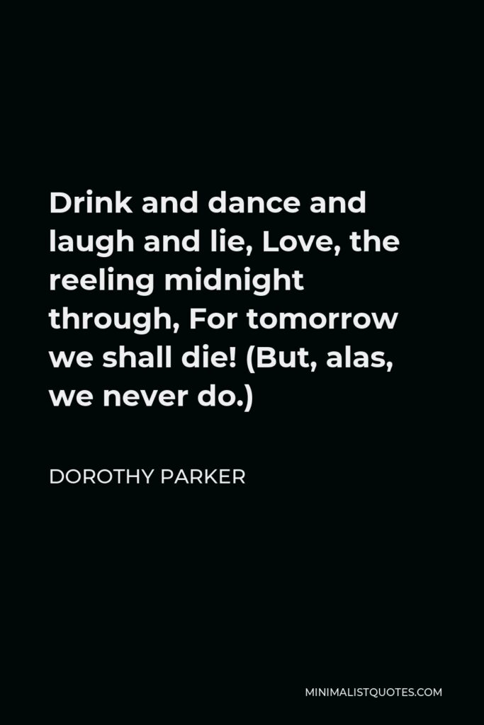 Dorothy Parker Quote - Drink and dance and laugh and lie, Love, the reeling midnight through, For tomorrow we shall die! (But, alas, we never do.)