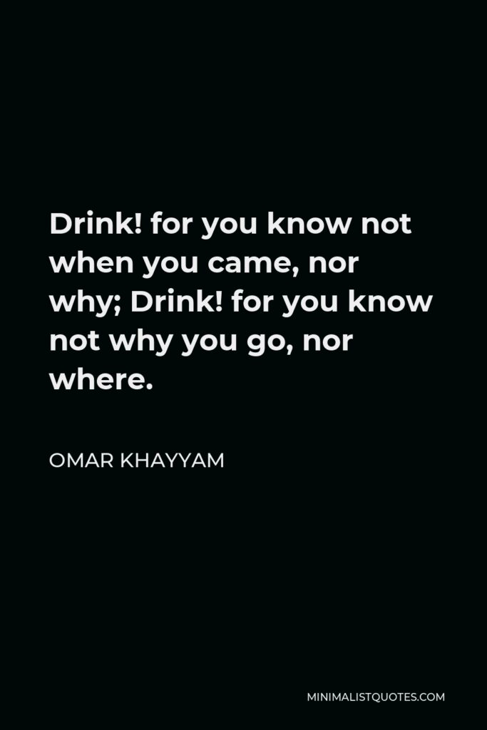 Omar Khayyam Quote - Drink! for you know not when you came, nor why; Drink! for you know not why you go, nor where.