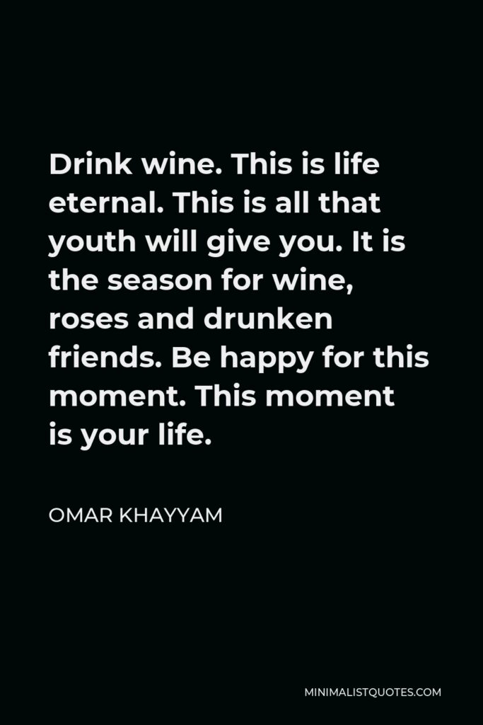Omar Khayyam Quote - Drink wine. This is life eternal. This is all that youth will give you. It is the season for wine, roses and drunken friends. Be happy for this moment. This moment is your life.