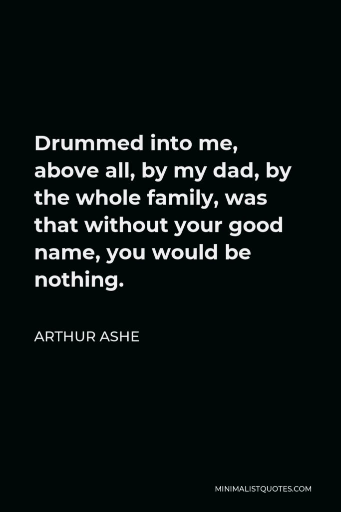 Arthur Ashe Quote - Drummed into me, above all, by my dad, by the whole family, was that without your good name, you would be nothing.