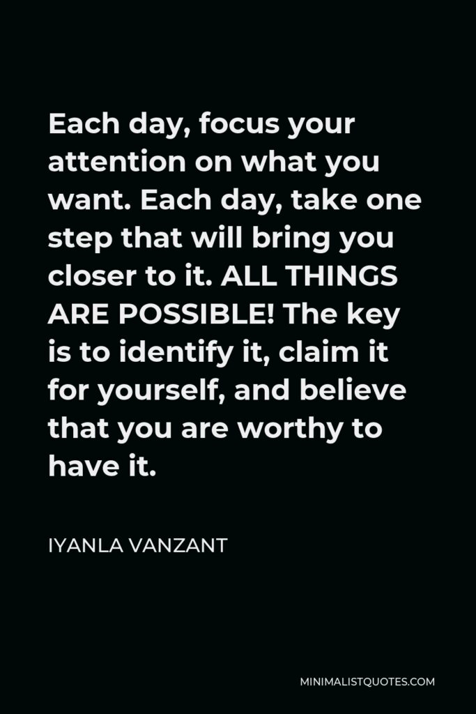 Iyanla Vanzant Quote - Each day, focus your attention on what you want. Each day, take one step that will bring you closer to it. ALL THINGS ARE POSSIBLE! The key is to identify it, claim it for yourself, and believe that you are worthy to have it.