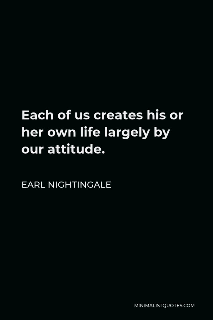 Earl Nightingale Quote - Each of us creates his or her own life largely by our attitude.