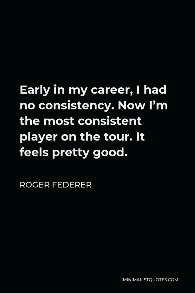 Roger Federer Quote - Early in my career, I had no consistency. Now I’m the most consistent player on the tour. It feels pretty good.