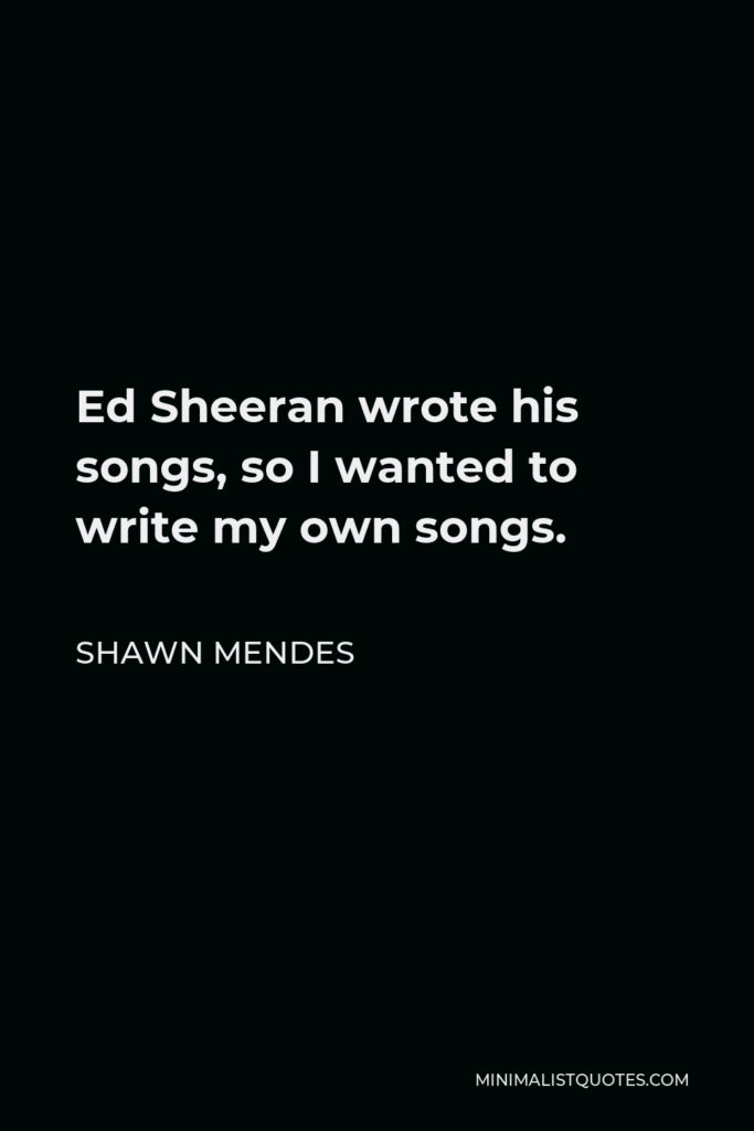 Shawn Mendes Quote - Ed Sheeran wrote his songs, so I wanted to write my own songs.