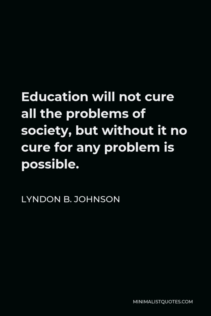 Lyndon B. Johnson Quote - Education will not cure all the problems of society, but without it no cure for any problem is possible.