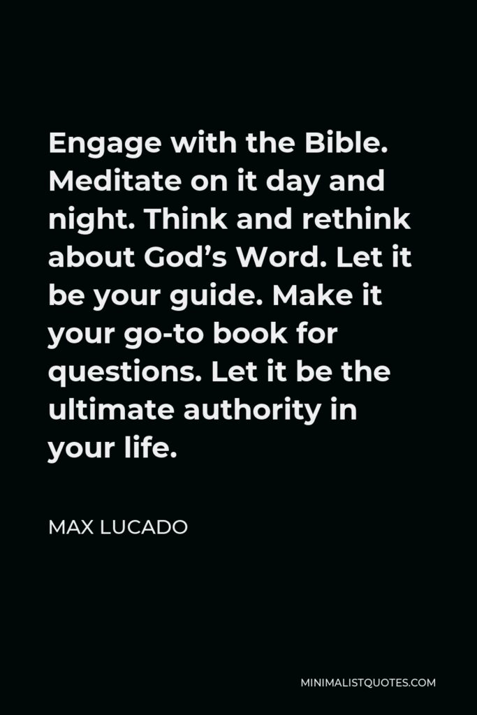 Max Lucado Quote - Engage with the Bible. Meditate on it day and night. Think and rethink about God’s Word. Let it be your guide. Make it your go-to book for questions. Let it be the ultimate authority in your life.