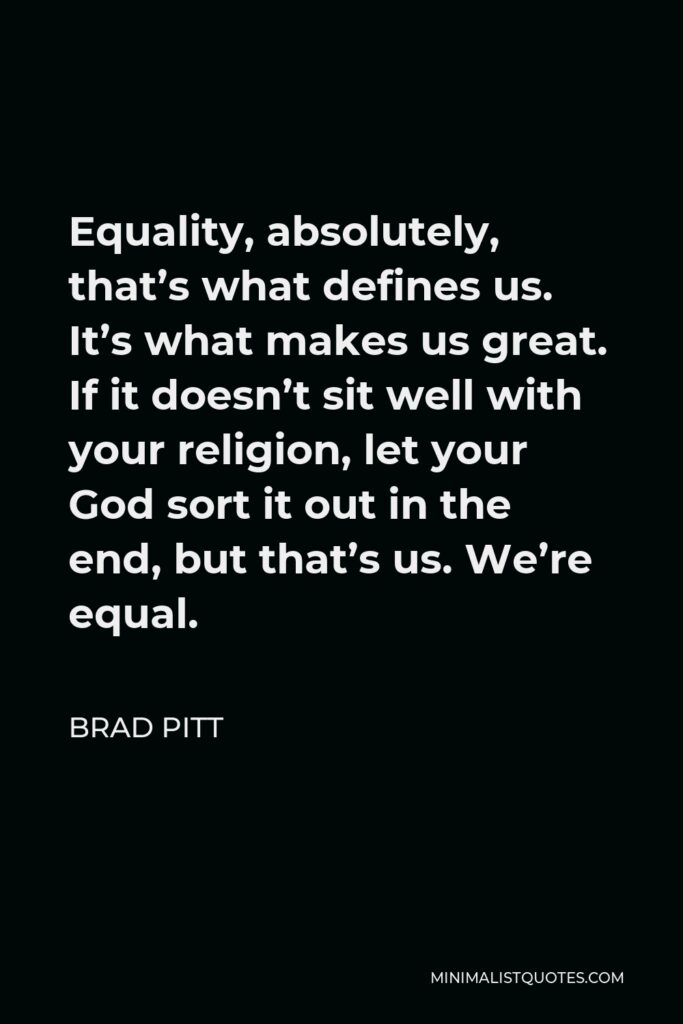 Brad Pitt Quote - Equality, absolutely, that’s what defines us. It’s what makes us great. If it doesn’t sit well with your religion, let your God sort it out in the end, but that’s us. We’re equal.
