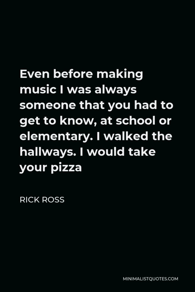 Rick Ross Quote - Even before making music I was always someone that you had to get to know, at school or elementary. I walked the hallways. I would take your pizza