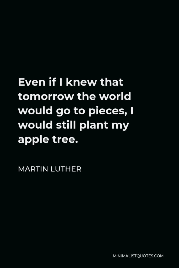 Martin Luther Quote - Even if I knew that tomorrow the world would go to pieces, I would still plant my apple tree.
