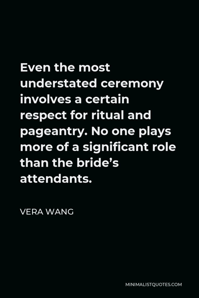 Vera Wang Quote - Even the most understated ceremony involves a certain respect for ritual and pageantry. No one plays more of a significant role than the bride’s attendants.