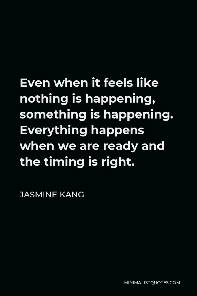 Jasmine Kang Quote - Even when it feels like nothing is happening, something is happening. Everything happens when we are ready and the timing is right.