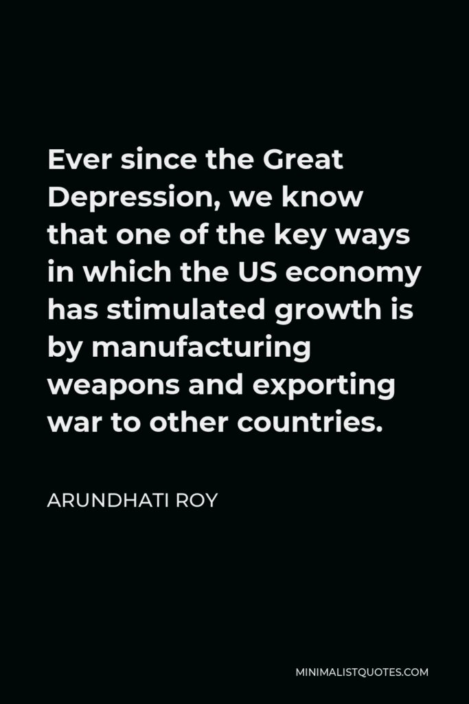 Arundhati Roy Quote - Ever since the Great Depression, we know that one of the key ways in which the US economy has stimulated growth is by manufacturing weapons and exporting war to other countries.