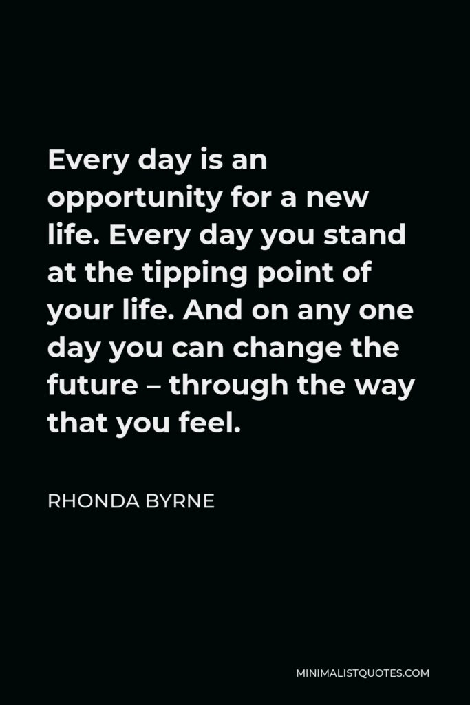 Rhonda Byrne Quote - Every day is an opportunity for a new life. Every day you stand at the tipping point of your life. And on any one day you can change the future – through the way that you feel.