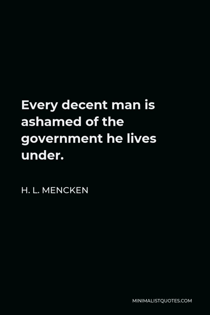 H. L. Mencken Quote - Every decent man is ashamed of the government he lives under.