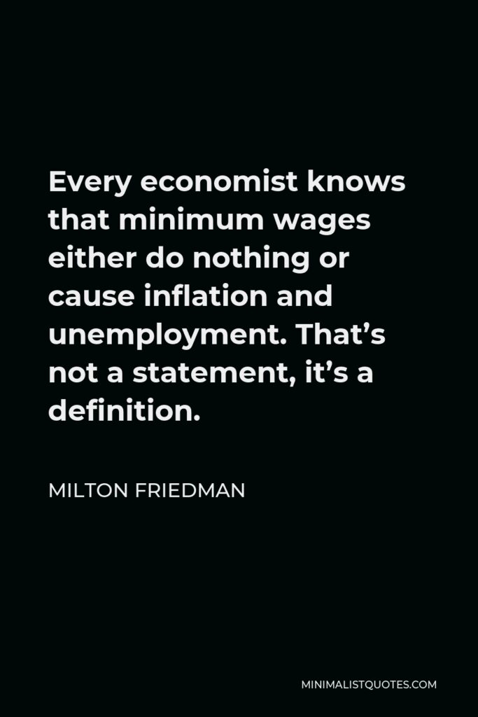 Milton Friedman Quote - Every economist knows that minimum wages either do nothing or cause inflation and unemployment. That’s not a statement, it’s a definition.
