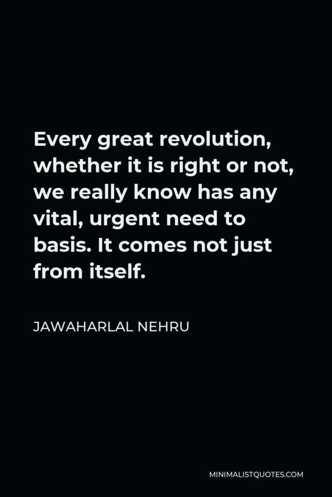 Jawaharlal Nehru Quote - Every great revolution, whether it is right or not, we really know has any vital, urgent need to basis. It comes not just from itself.