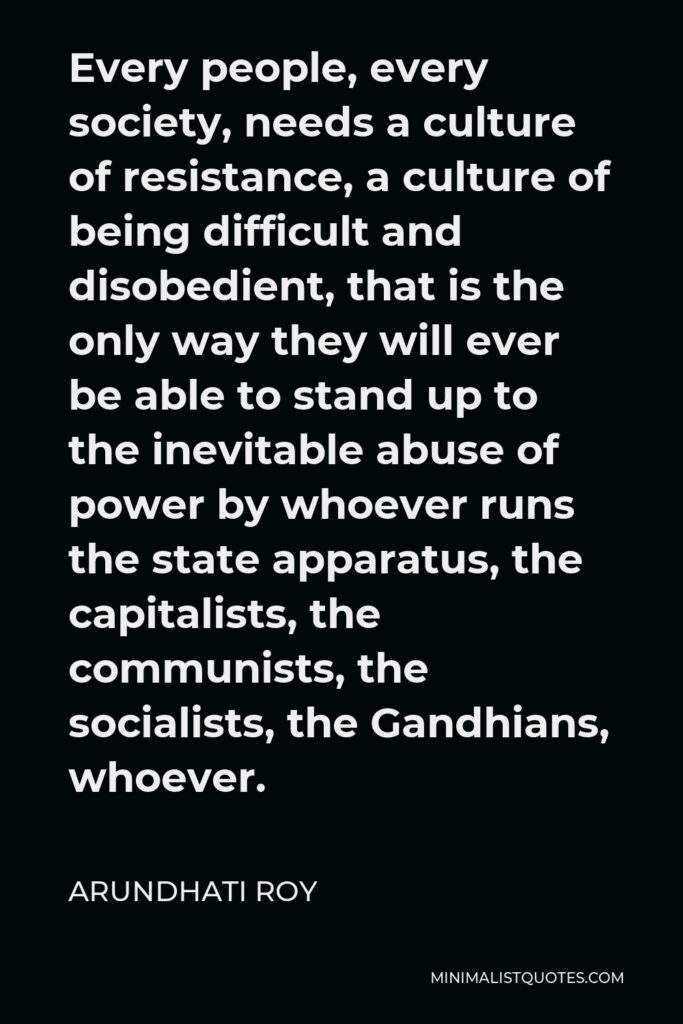 Arundhati Roy Quote - Every people, every society, needs a culture of resistance, a culture of being difficult and disobedient, that is the only way they will ever be able to stand up to the inevitable abuse of power by whoever runs the state apparatus, the capitalists, the communists, the socialists, the Gandhians, whoever.