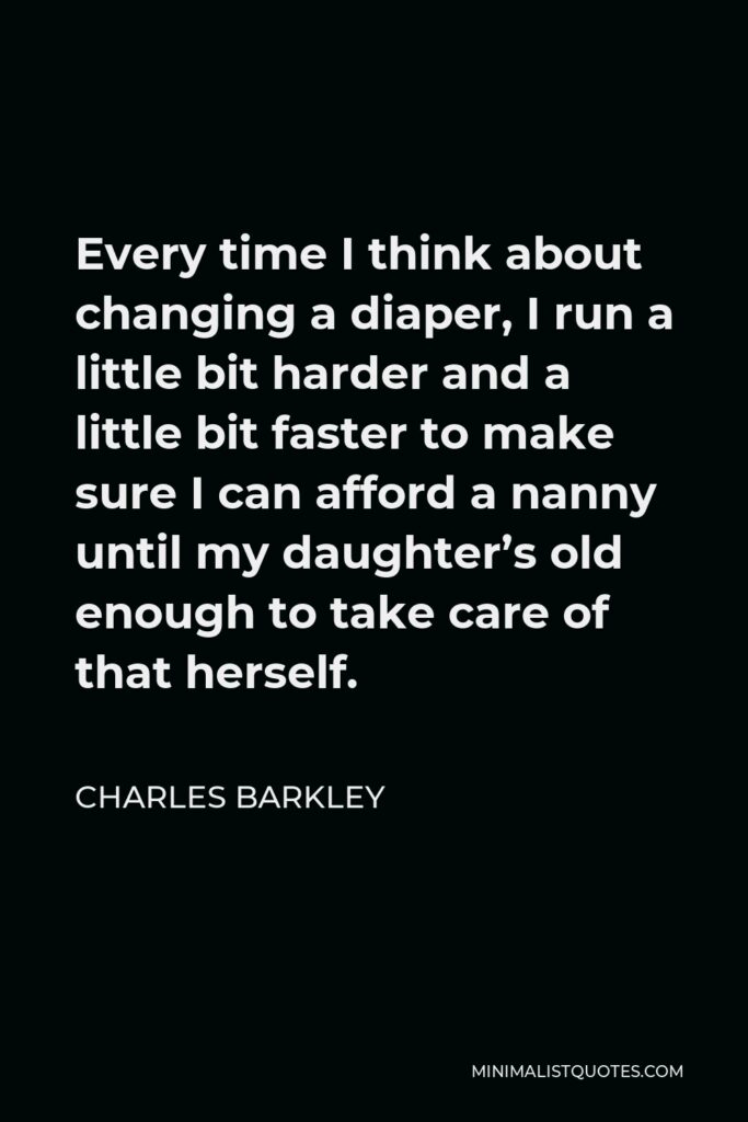 Charles Barkley Quote - Every time I think about changing a diaper, I run a little bit harder and a little bit faster to make sure I can afford a nanny until my daughter’s old enough to take care of that herself.