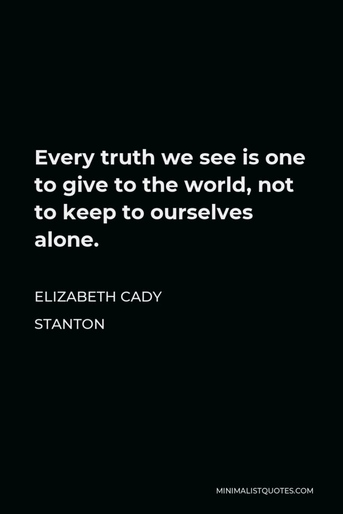 Elizabeth Cady Stanton Quote - Every truth we see is one to give to the world, not to keep to ourselves alone.