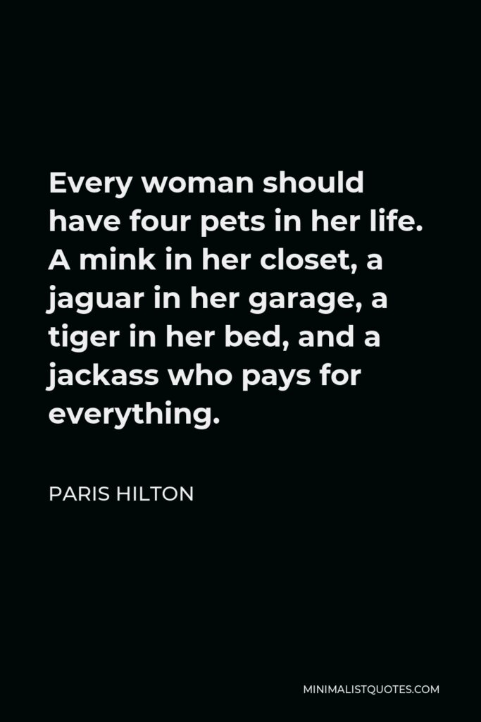 Paris Hilton Quote - Every woman should have four pets in her life. A mink in her closet, a jaguar in her garage, a tiger in her bed, and a jackass who pays for everything.