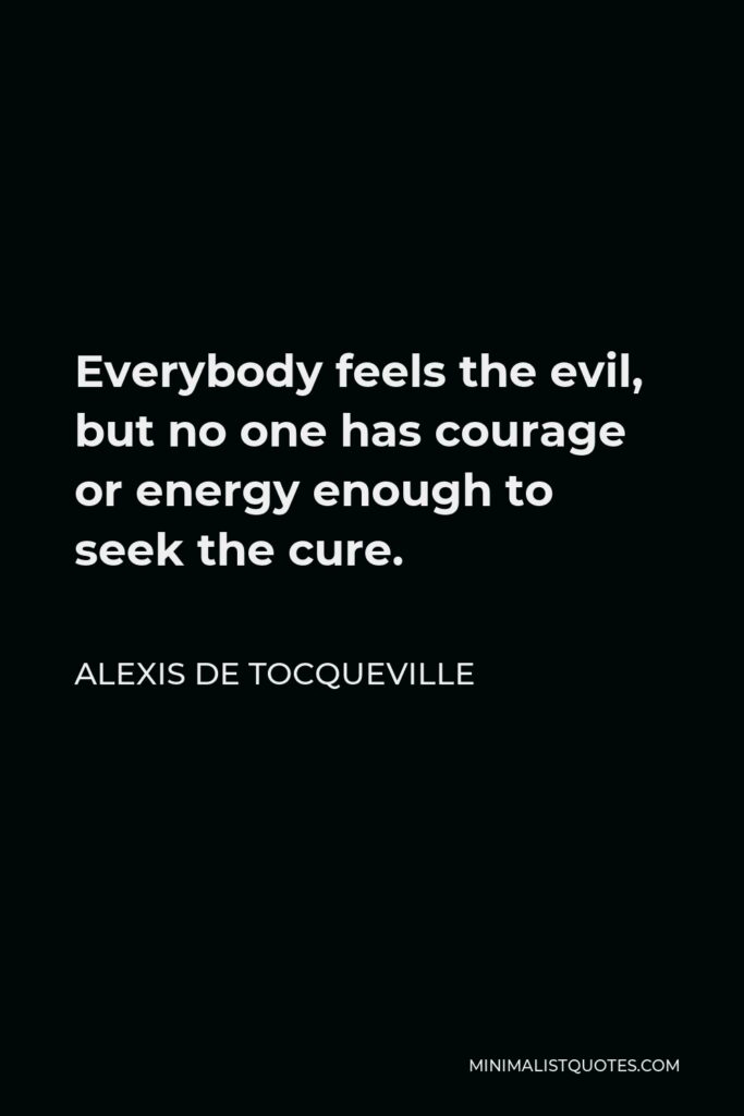 Alexis de Tocqueville Quote - Everybody feels the evil, but no one has courage or energy enough to seek the cure.