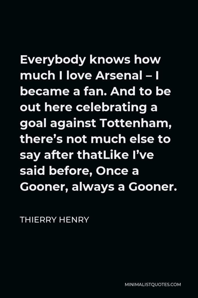 Thierry Henry Quote - Everybody knows how much I love Arsenal – I became a fan. And to be out here celebrating a goal against Tottenham, there’s not much else to say after thatLike I’ve said before, Once a Gooner, always a Gooner.